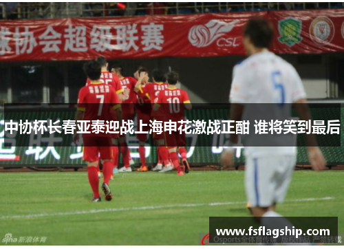 中协杯长春亚泰迎战上海申花激战正酣 谁将笑到最后