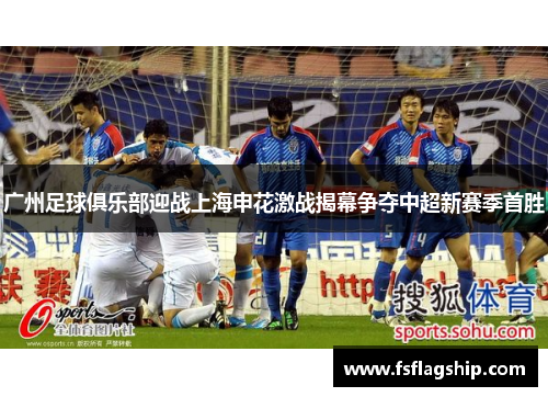 广州足球俱乐部迎战上海申花激战揭幕争夺中超新赛季首胜